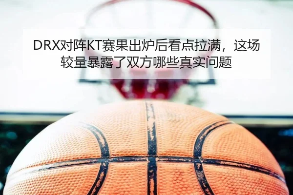 DRX对阵KT赛果出炉后看点拉满，这场较量暴露了双方哪些真实问题